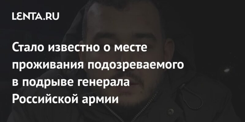 Стало известно о месте проживания подозреваемого в подрыве генерала Российской армии