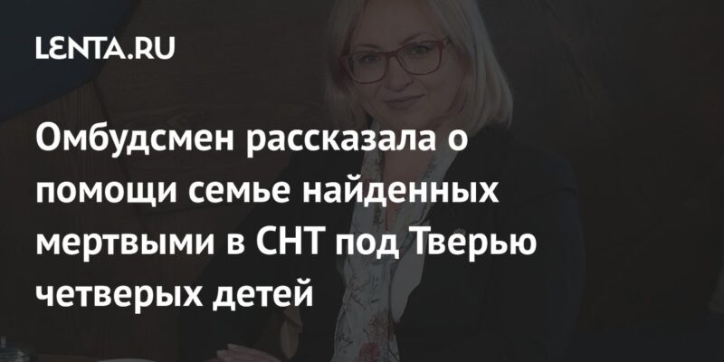 Омбудсмен рассказала о помощи семье найденных мертвыми в СНТ под Тверью четверых детей