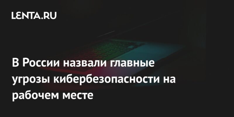 В России назвали главные угрозы кибербезопасности на рабочем месте