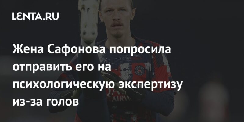 Жена Сафонова попросила отправить его на психологическую экспертизу из-за голов