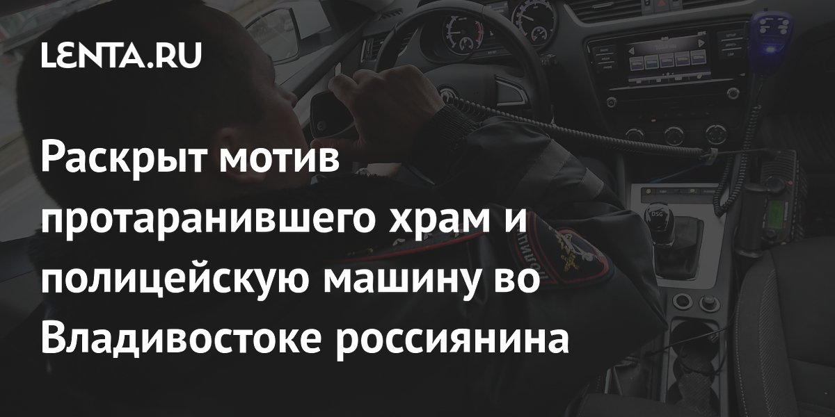 Раскрыт мотив протаранившего храм и полицейскую машину во Владивостоке россиянина