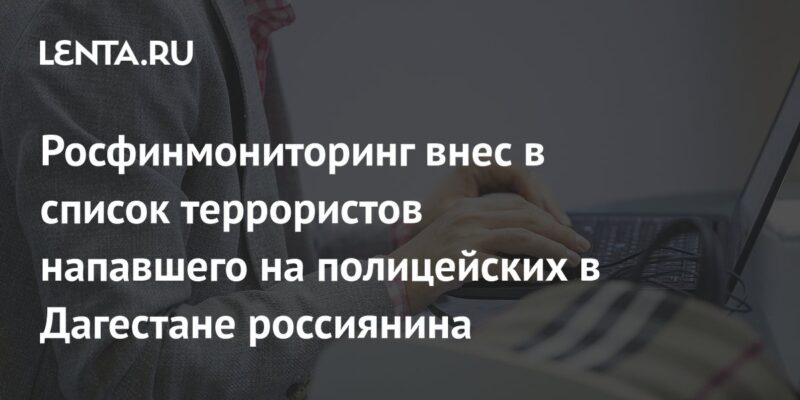 Росфинмониторинг внес в список террористов напавшего на полицейских в Дагестане россиянина