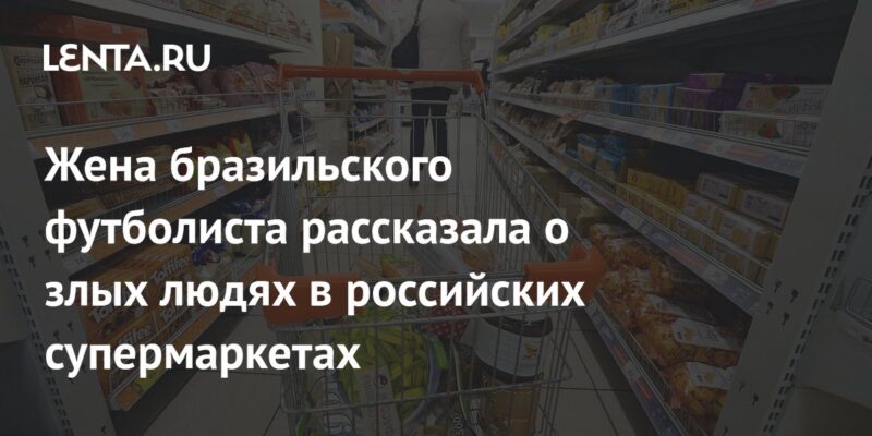 Жена бразильского футболиста рассказала о злых людях в российских супермаркетах