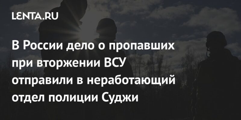 В России дело о пропавших при вторжении ВСУ отправили в неработающий отдел полиции Суджи