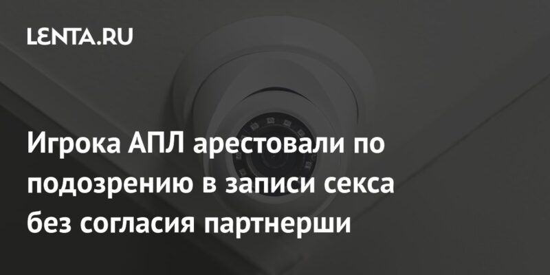 Игрока АПЛ арестовали по подозрению в записи секса без согласия партнерши