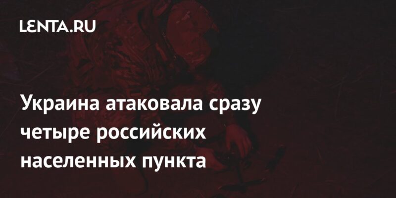 Украина атаковала сразу четыре российских населенных пункта