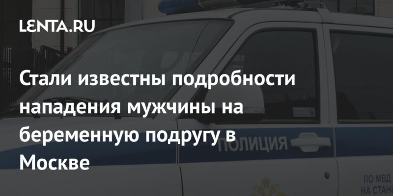 Стали известны подробности нападения мужчины на беременную подругу в Москве