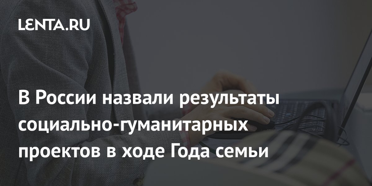 В России назвали результаты социально-гуманитарных проектов в ходе Года семьи